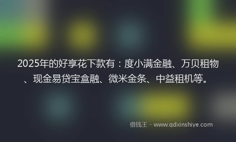 2025年的好享花下款有：度小满金融、万贝租物、现金易贷宝盒融、微米金条、中益租机等。