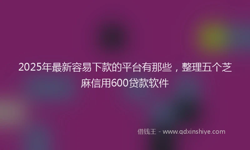 2025年最新容易下款的平台有那些，整理五个芝麻信用600贷款软件