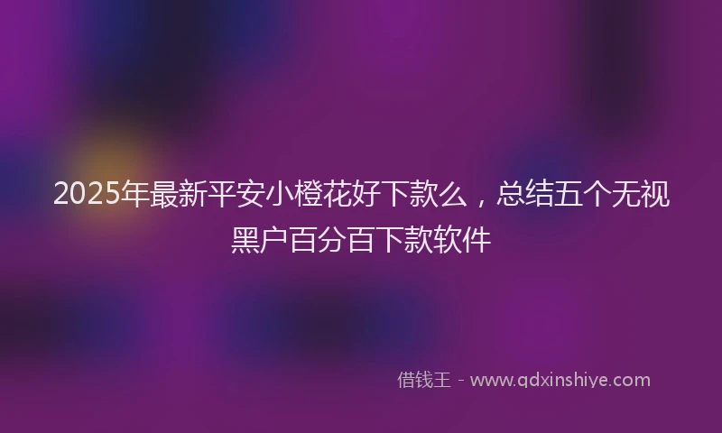 2025年最新平安小橙花好下款么，总结五个无视黑户百分百下款软件