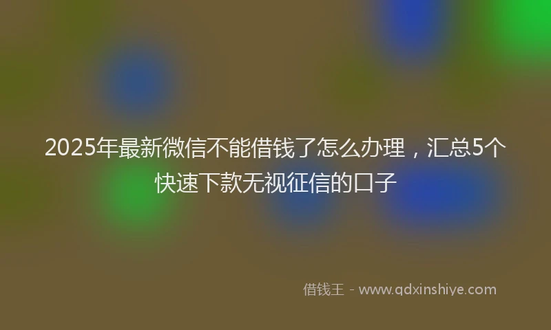 2025年最新微信不能借钱了怎么办理，汇总5个快速下款无视征信的口子
