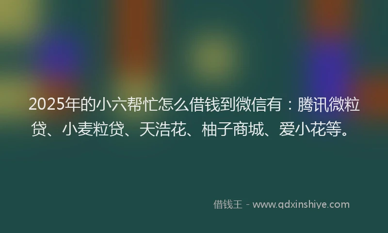 2025年的小六帮忙怎么借钱到微信有：腾讯微粒贷、小麦粒贷、天浩花、柚子商城、爱小花等。