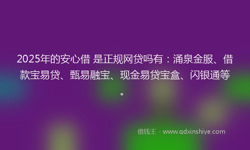 2025年的安心借 是正规网贷吗有：涌泉金服、借款宝易贷、甄易融宝、现金易贷宝盒、闪银通等。