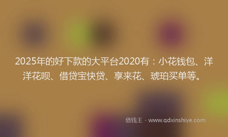 2025年的好下款的大平台2020有：小花钱包、洋洋花呗、借贷宝快贷、享来花、琥珀买单等。