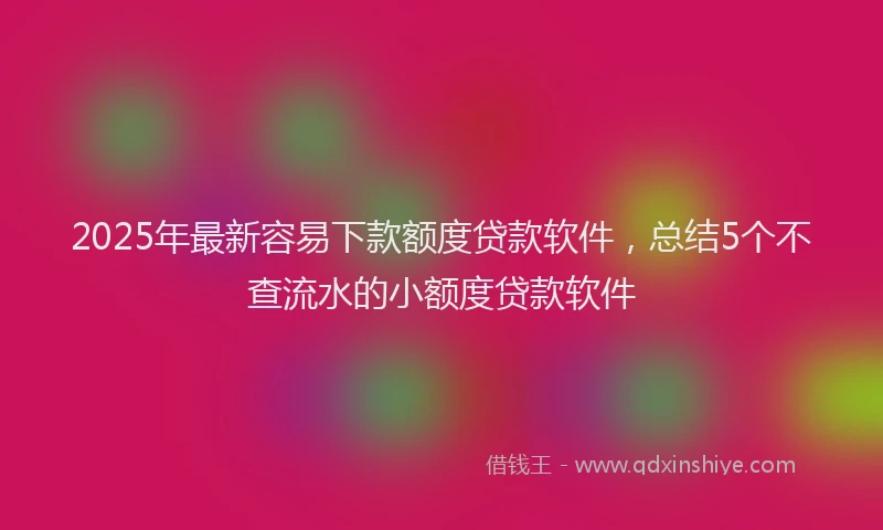 2025年最新容易下款额度贷款软件，总结5个不查流水的小额度贷款软件