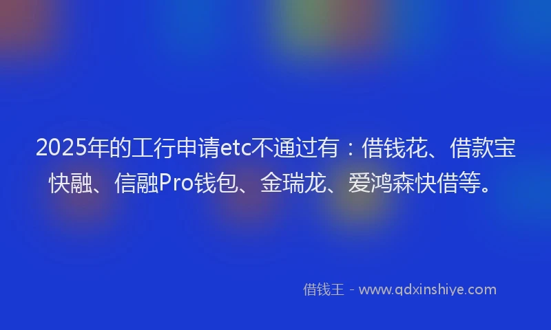 2025年的工行申请etc不通过有：借钱花、借款宝快融、信融Pro钱包、金瑞龙、爱鸿森快借等。