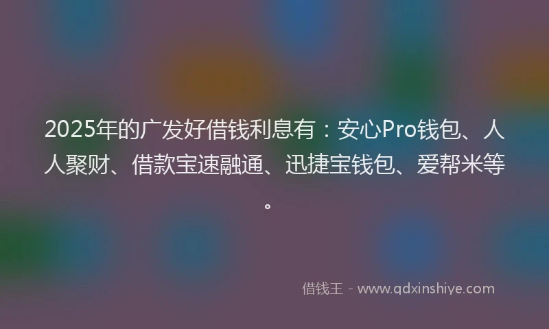 2025年的广发好借钱利息有：安心Pro钱包、人人聚财、借款宝速融通、迅捷宝钱包、爱帮米等。