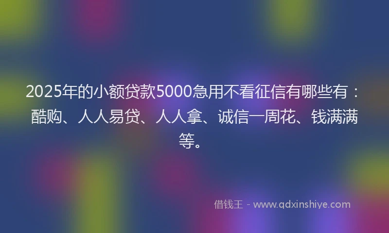 2025年的小额贷款5000急用不看征信有哪些有：酷购、人人易贷、人人拿、诚信一周花、钱满满等。