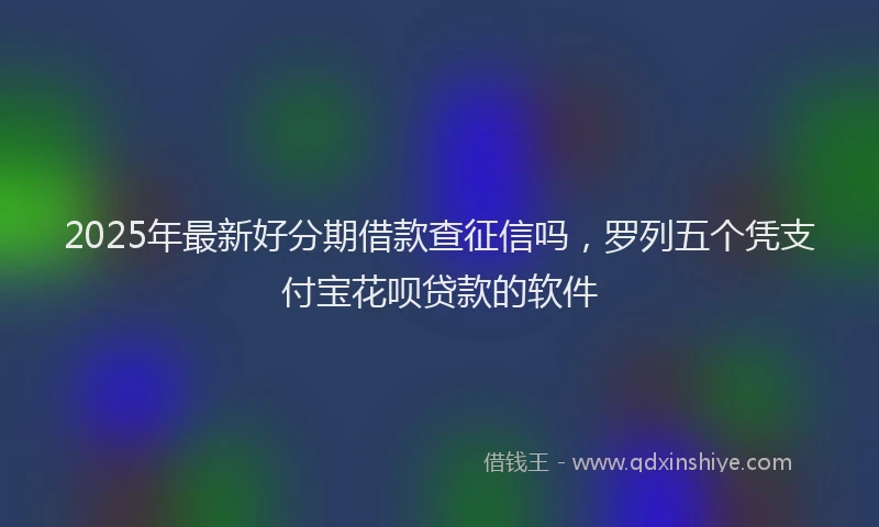 2025年最新好分期借款查征信吗，罗列五个凭支付宝花呗贷款的软件