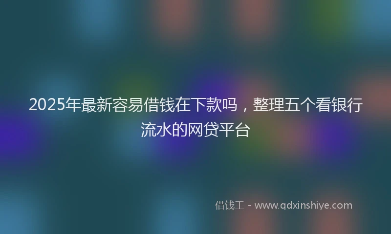 2025年最新容易借钱在下款吗，整理五个看银行流水的网贷平台