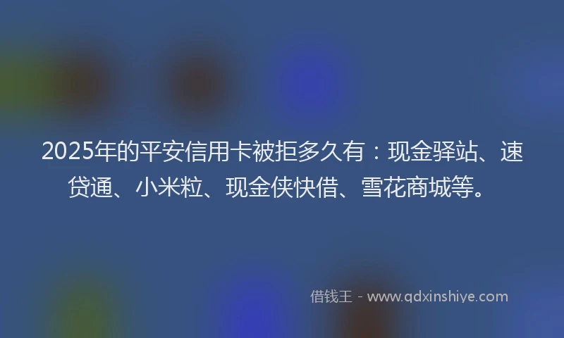 2025年的平安信用卡被拒多久有：现金驿站、速贷通、小米粒、现金侠快借、雪花商城等。