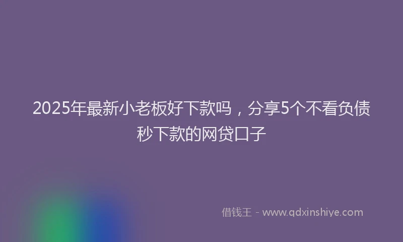 2025年最新小老板好下款吗，分享5个不看负债秒下款的网贷口子