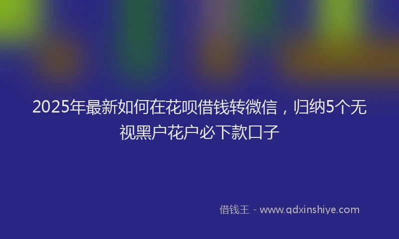2025年最新如何在花呗借钱转微信，归纳5个无视黑户花户必下款口子