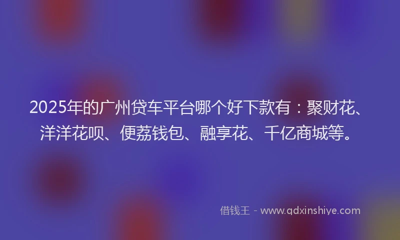 2025年的广州贷车平台哪个好下款有：聚财花、洋洋花呗、便荔钱包、融享花、千亿商城等。