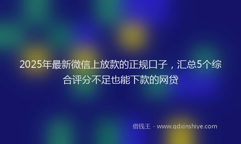 2025年最新微信上放款的正规口子，汇总5个综合评分不足也能下款的网贷