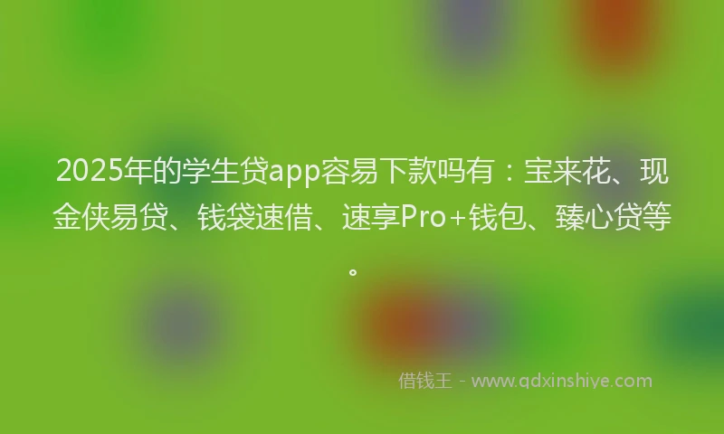 2025年的学生贷app容易下款吗有：宝来花、现金侠易贷、钱袋速借、速享Pro+钱包、臻心贷等。