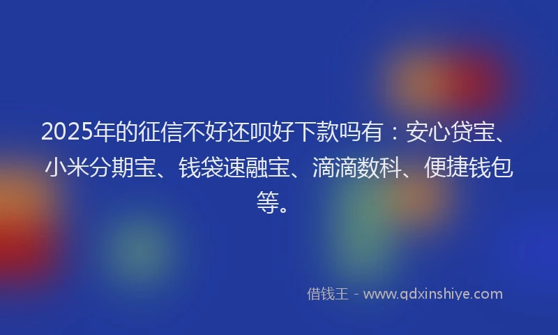 2025年的征信不好还呗好下款吗有：安心贷宝、小米分期宝、钱袋速融宝、滴滴数科、便捷钱包等。