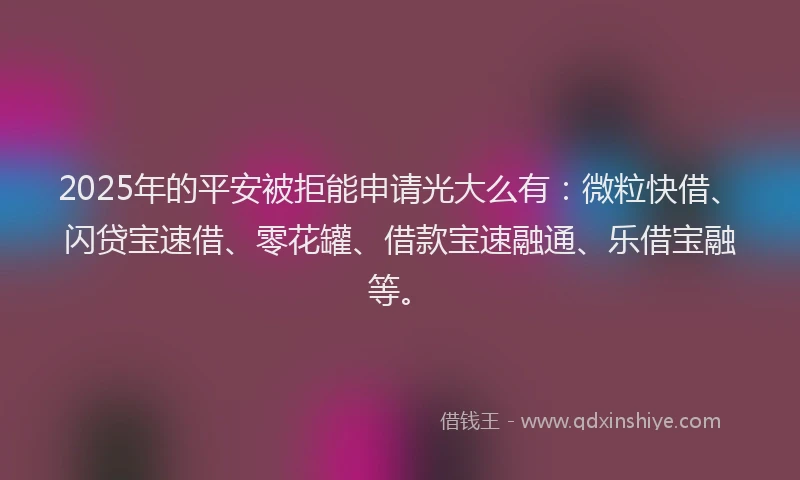 2025年的平安被拒能申请光大么有：微粒快借、闪贷宝速借、零花罐、借款宝速融通、乐借宝融等。