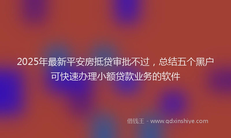 2025年最新平安房抵贷审批不过，总结五个黑户可快速办理小额贷款业务的软件