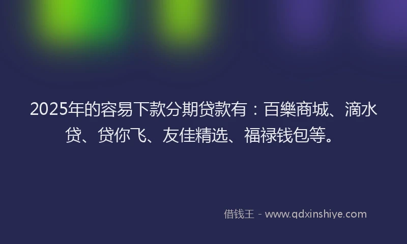 2025年的容易下款分期贷款有：百樂商城、滴水贷、贷你飞、友佳精选、福禄钱包等。