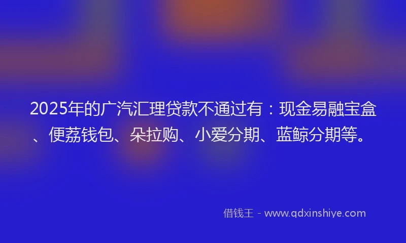 2025年的广汽汇理贷款不通过有：现金易融宝盒、便荔钱包、朵拉购、小爱分期、蓝鲸分期等。