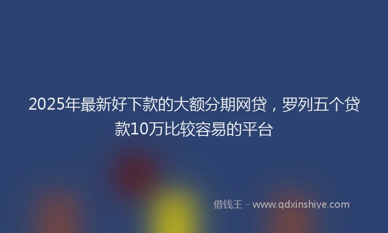 2025年最新好下款的大额分期网贷，罗列五个贷款10万比较容易的平台