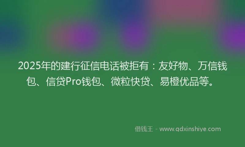 2025年的建行征信电话被拒有：友好物、万信钱包、信贷Pro钱包、微粒快贷、易橙优品等。