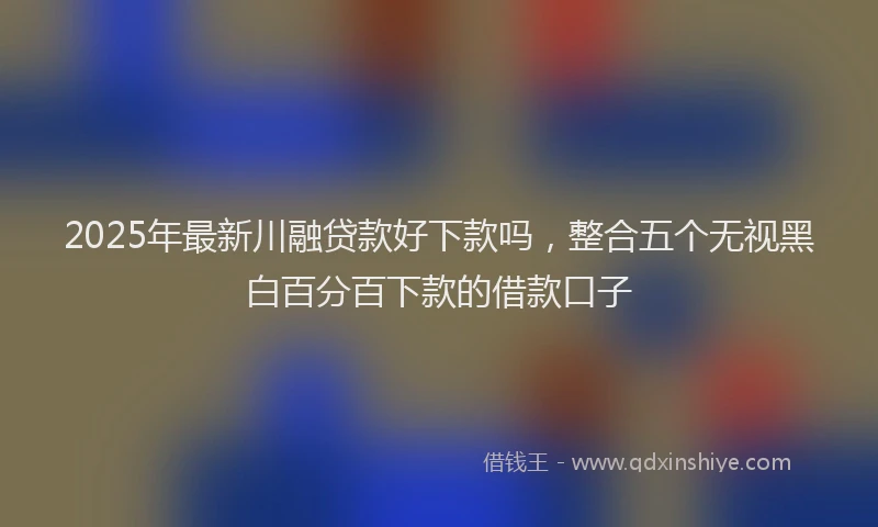 2025年最新川融贷款好下款吗，整合五个无视黑白百分百下款的借款口子