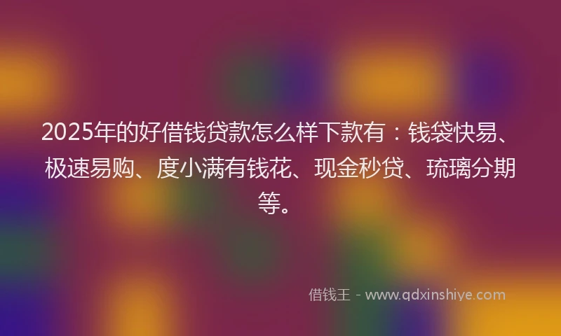 2025年的好借钱贷款怎么样下款有：钱袋快易、极速易购、度小满有钱花、现金秒贷、琉璃分期等。