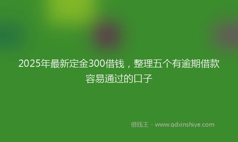 2025年最新定金300借钱，整理五个有逾期借款容易通过的口子