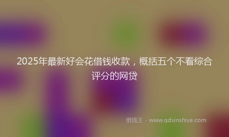 2025年最新好会花借钱收款，概括五个不看综合评分的网贷