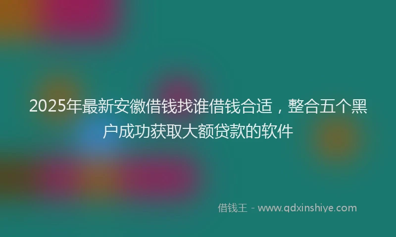 2025年最新安徽借钱找谁借钱合适，整合五个黑户成功获取大额贷款的软件
