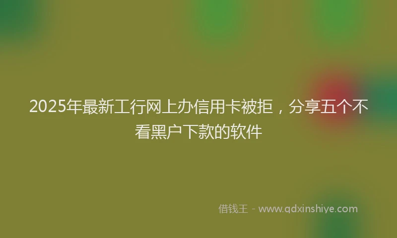 2025年最新工行网上办信用卡被拒，分享五个不看黑户下款的软件