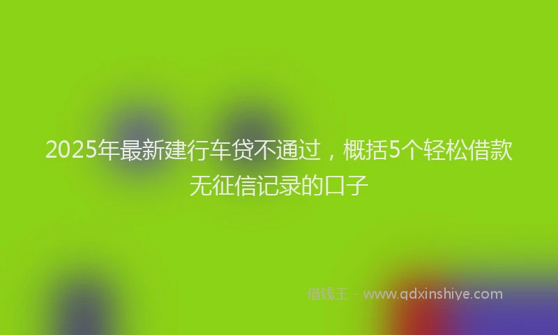 2025年最新建行车贷不通过，概括5个轻松借款无征信记录的口子