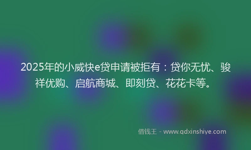 2025年的小威快e贷申请被拒有：贷你无忧、骏祥优购、启航商城、即刻贷、花花卡等。