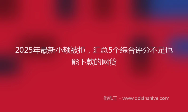 2025年最新小额被拒，汇总5个综合评分不足也能下款的网贷