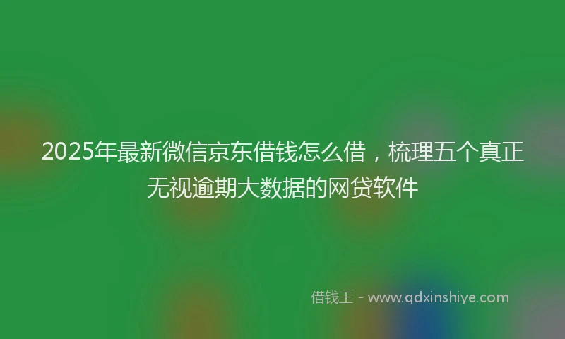 2025年最新微信京东借钱怎么借，梳理五个真正无视逾期大数据的网贷软件