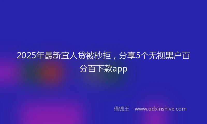2025年最新宜人贷被秒拒，分享5个无视黑户百分百下款app