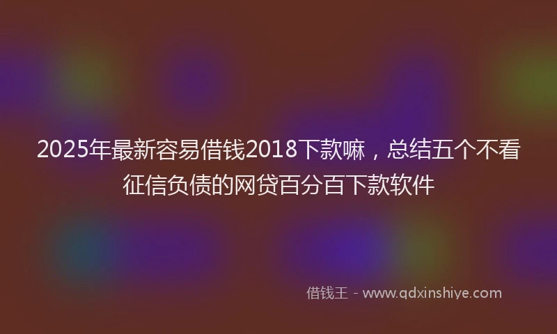 2025年最新容易借钱2018下款嘛，总结五个不看征信负债的网贷百分百下款软件