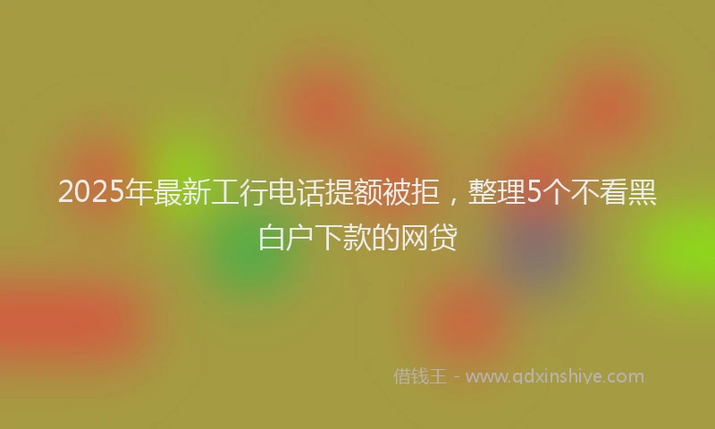 2025年最新工行电话提额被拒，整理5个不看黑白户下款的网贷