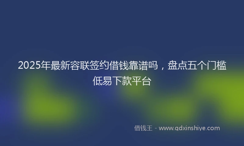 2025年最新容联签约借钱靠谱吗，盘点五个门槛低易下款平台
