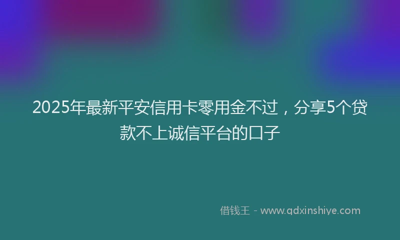 2025年最新平安信用卡零用金不过，分享5个贷款不上诚信平台的口子