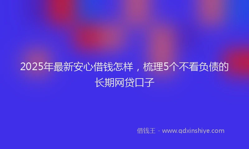 2025年最新安心借钱怎样，梳理5个不看负债的长期网贷口子