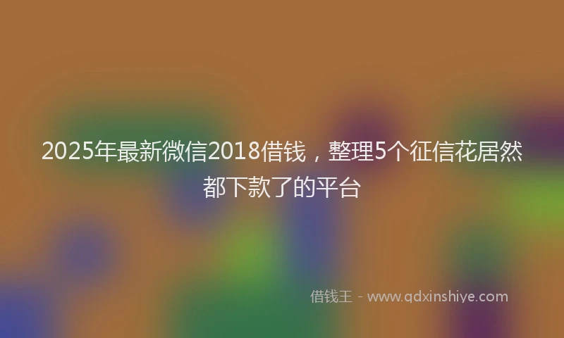 2025年最新微信2018借钱，整理5个征信花居然都下款了的平台