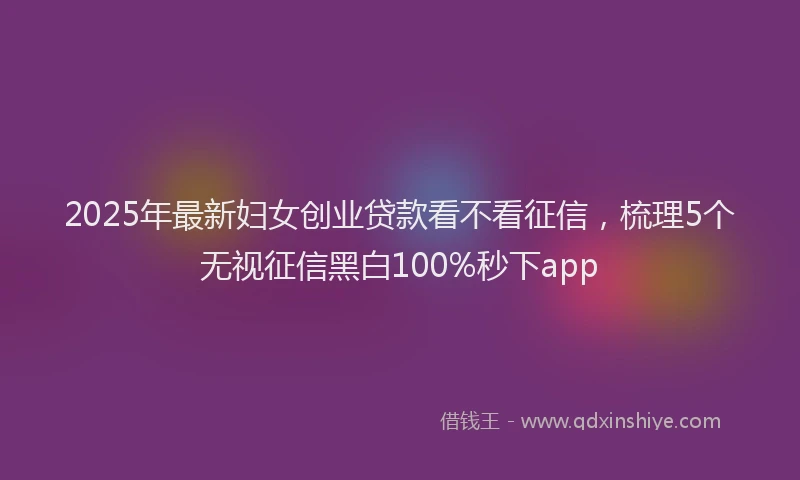 2025年最新妇女创业贷款看不看征信，梳理5个无视征信黑白100%秒下app