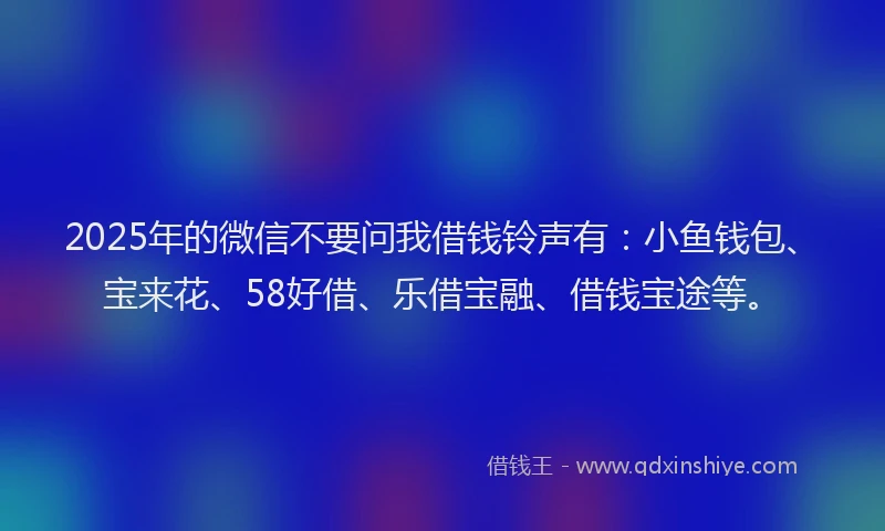 2025年的微信不要问我借钱铃声有：小鱼钱包、宝来花、58好借、乐借宝融、借钱宝途等。