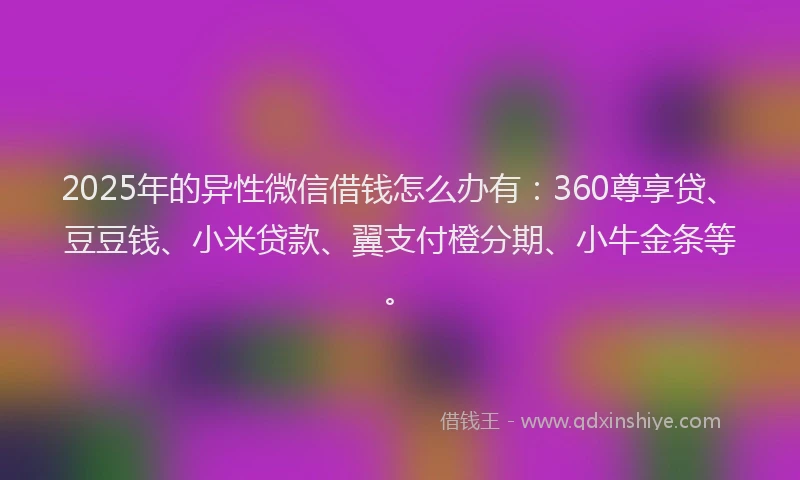 2025年的异性微信借钱怎么办有：360尊享贷、豆豆钱、小米贷款、翼支付橙分期、小牛金条等。