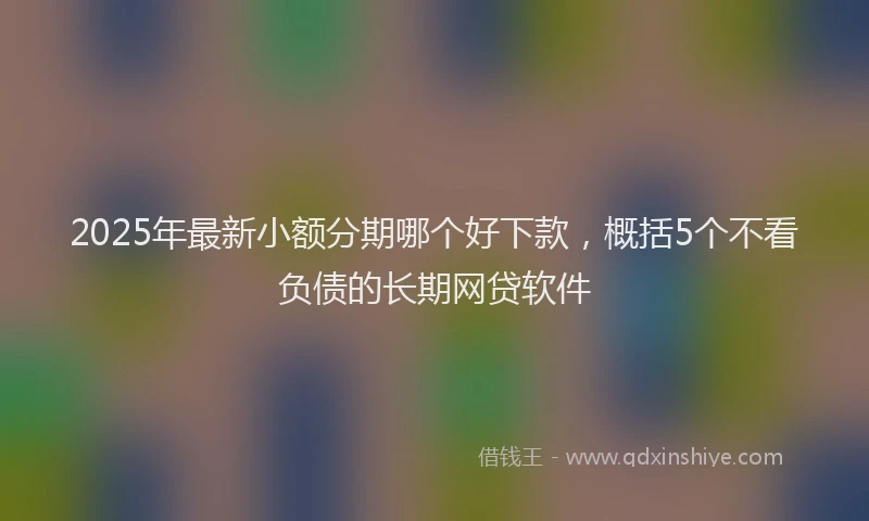 2025年最新小额分期哪个好下款，概括5个不看负债的长期网贷软件
