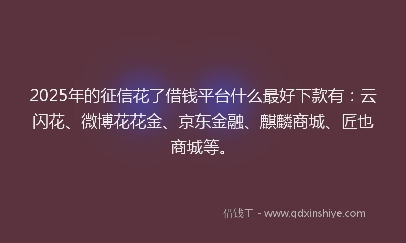 2025年的征信花了借钱平台什么最好下款有：云闪花、微博花花金、京东金融、麒麟商城、匠也商城等。