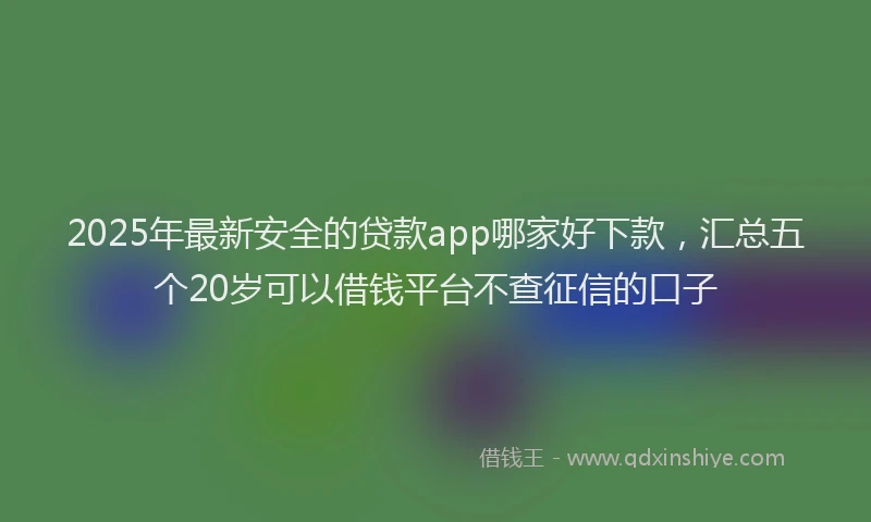 2025年最新安全的贷款app哪家好下款，汇总五个20岁可以借钱平台不查征信的口子