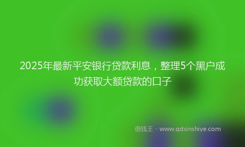 2025年最新平安银行贷款利息，整理5个黑户成功获取大额贷款的口子